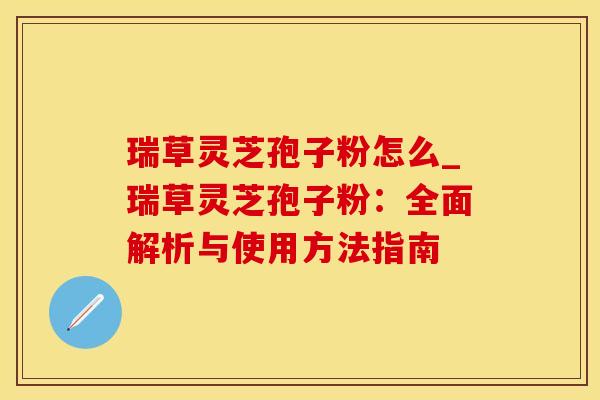 瑞草灵芝孢子粉怎么_瑞草灵芝孢子粉：全面解析与使用方法指南