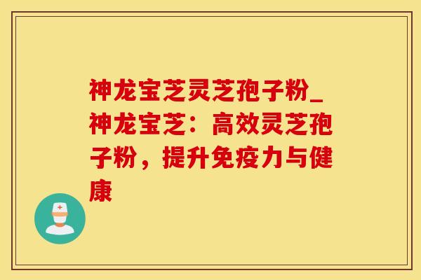 神龙宝芝灵芝孢子粉_神龙宝芝：高效灵芝孢子粉，提升免疫力与健康
