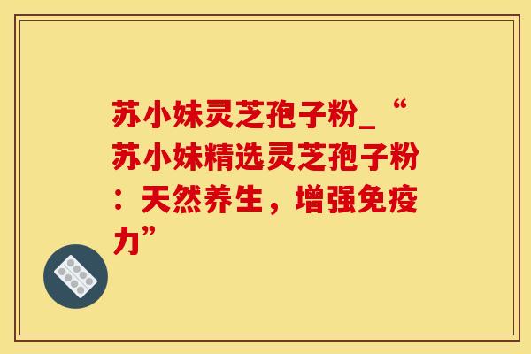 苏小妹灵芝孢子粉_“苏小妹精选灵芝孢子粉：天然养生，增强免疫力”
