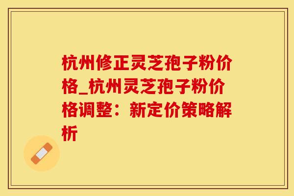 杭州修正灵芝孢子粉价格_杭州灵芝孢子粉价格调整：新定价策略解析