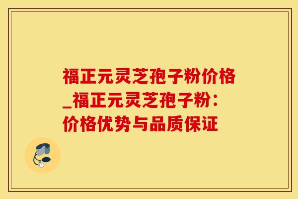 福正元灵芝孢子粉价格_福正元灵芝孢子粉：价格优势与品质保证
