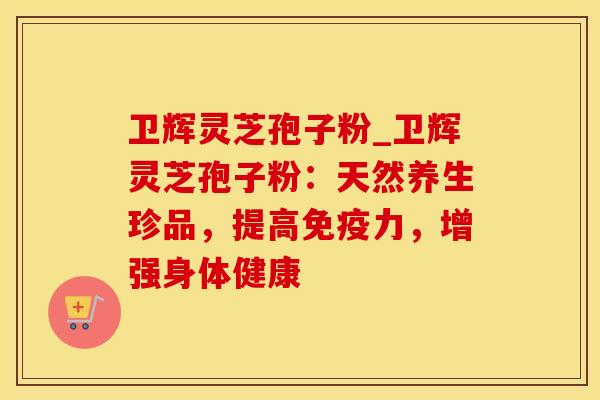 卫辉灵芝孢子粉_卫辉灵芝孢子粉：天然养生珍品，提高免疫力，增强身体健康