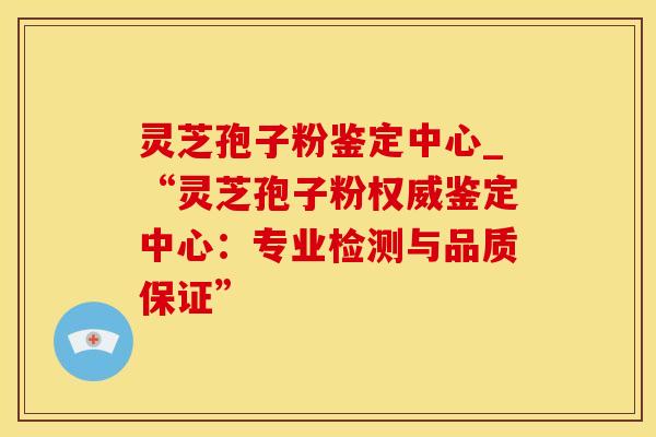 灵芝孢子粉鉴定中心_“灵芝孢子粉权威鉴定中心：专业检测与品质保证”