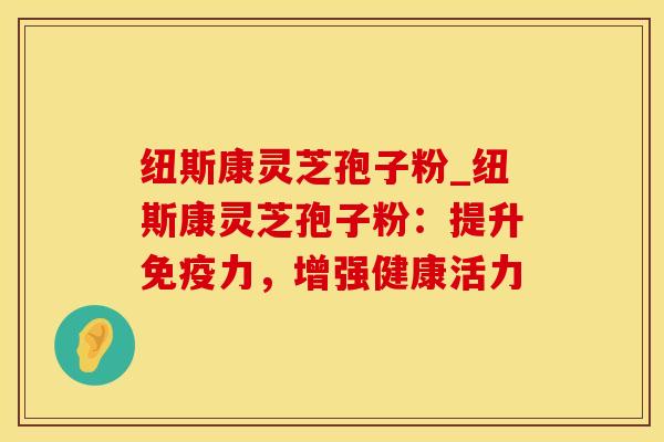 纽斯康灵芝孢子粉_纽斯康灵芝孢子粉：提升免疫力，增强健康活力