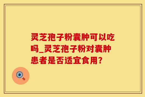 灵芝孢子粉囊肿可以吃吗_灵芝孢子粉对囊肿患者是否适宜食用？