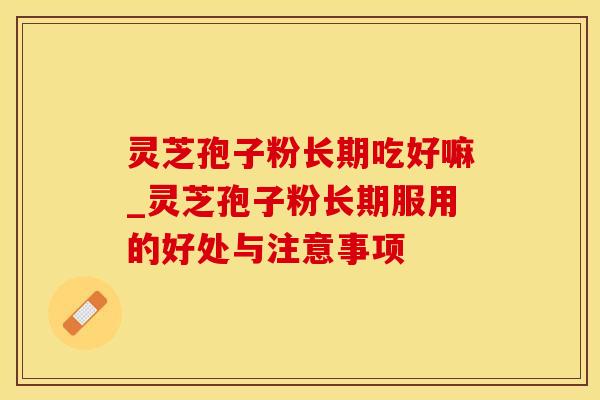 灵芝孢子粉长期吃好嘛_灵芝孢子粉长期服用的好处与注意事项