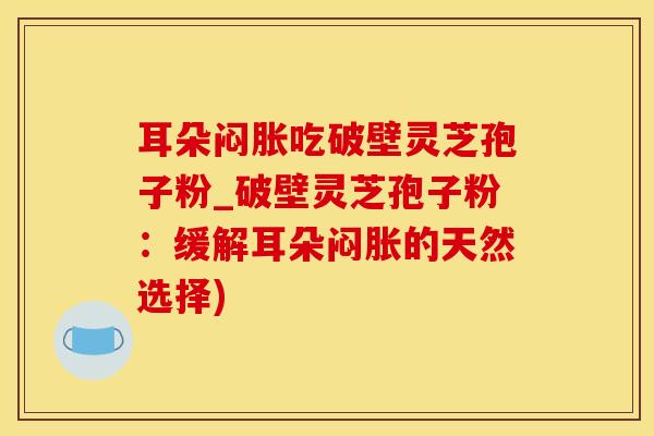 耳朵闷胀吃破壁灵芝孢子粉_破壁灵芝孢子粉：缓解耳朵闷胀的天然选择)