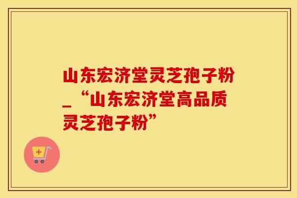 山东宏济堂灵芝孢子粉_“山东宏济堂高品质灵芝孢子粉”