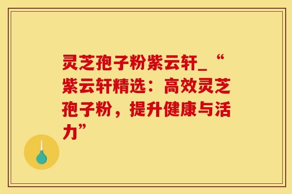 灵芝孢子粉紫云轩_“紫云轩精选：高效灵芝孢子粉，提升健康与活力”