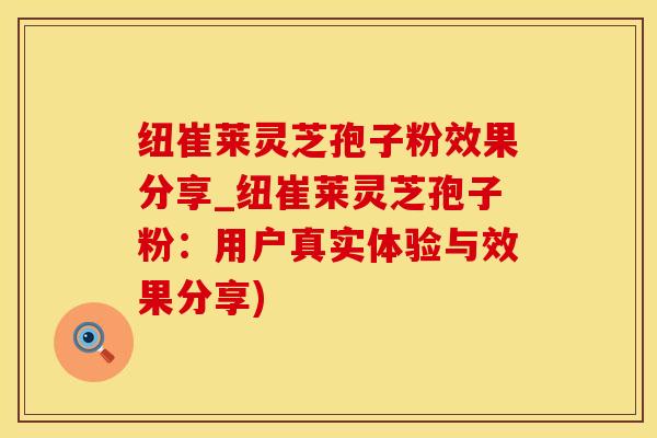 纽崔莱灵芝孢子粉效果分享_纽崔莱灵芝孢子粉：用户真实体验与效果分享)