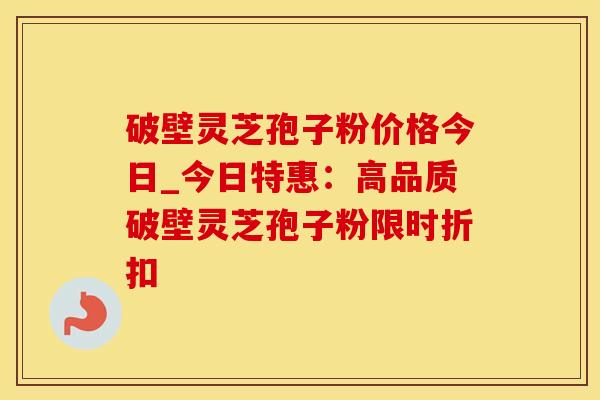 破壁灵芝孢子粉价格今日_今日特惠：高品质破壁灵芝孢子粉限时折扣