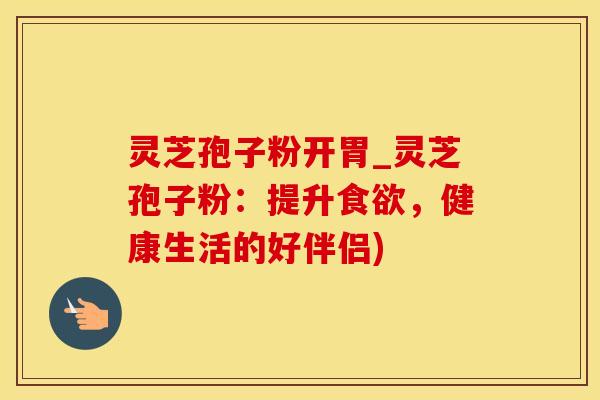 灵芝孢子粉开胃_灵芝孢子粉：提升，健康生活的好伴侣)
