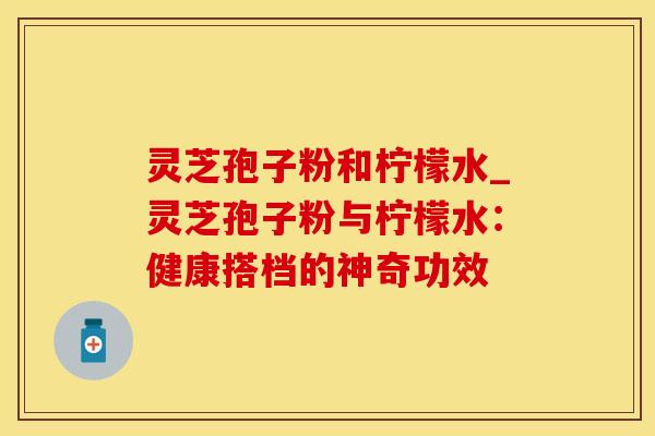 灵芝孢子粉和柠檬水_灵芝孢子粉与柠檬水：健康搭档的神奇功效