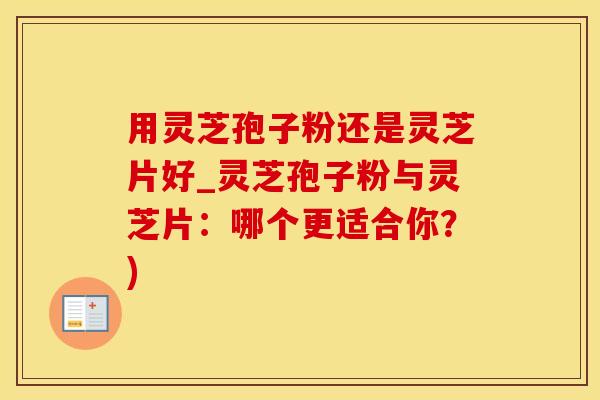 用灵芝孢子粉还是灵芝片好_灵芝孢子粉与灵芝片：哪个更适合你？)