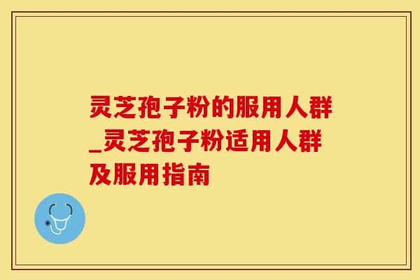 灵芝孢子粉的服用人群_灵芝孢子粉适用人群及服用指南