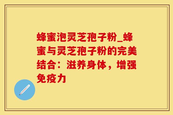 蜂蜜泡灵芝孢子粉_蜂蜜与灵芝孢子粉的完美结合：滋养身体，增强免疫力