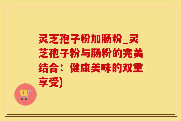灵芝孢子粉加肠粉_灵芝孢子粉与肠粉的完美结合：健康美味的双重享受)