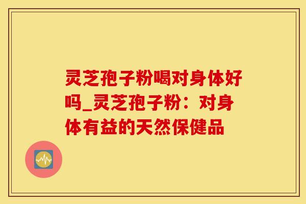 灵芝孢子粉喝对身体好吗_灵芝孢子粉：对身体有益的天然保健品