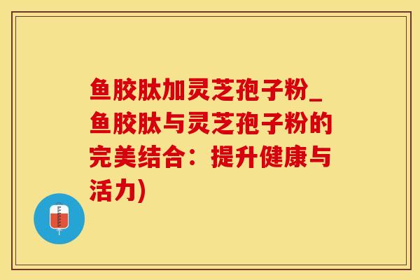 鱼胶肽加灵芝孢子粉_鱼胶肽与灵芝孢子粉的完美结合：提升健康与活力)
