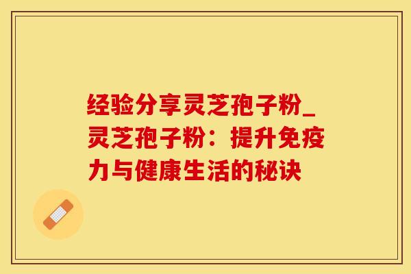 经验分享灵芝孢子粉_灵芝孢子粉：提升免疫力与健康生活的秘诀
