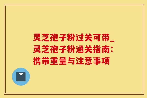 灵芝孢子粉过关可带_灵芝孢子粉通关指南：携带重量与注意事项