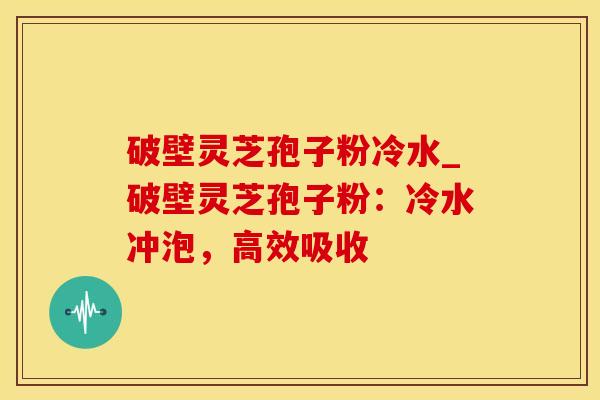破壁灵芝孢子粉冷水_破壁灵芝孢子粉：冷水冲泡，高效吸收
