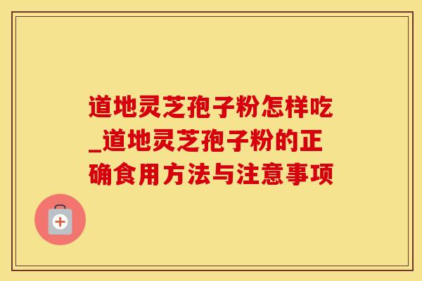 道地灵芝孢子粉怎样吃_道地灵芝孢子粉的正确食用方法与注意事项