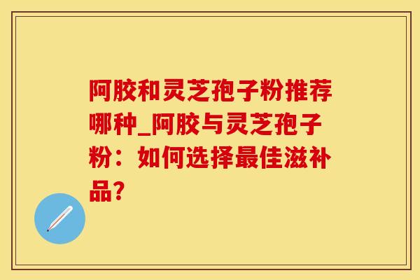 阿胶和灵芝孢子粉推荐哪种_阿胶与灵芝孢子粉：如何选择佳滋补品？