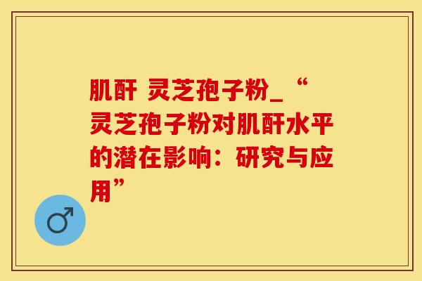 肌酐 灵芝孢子粉_“灵芝孢子粉对肌酐水平的潜在影响：研究与应用”