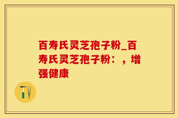 百寿氏灵芝孢子粉_百寿氏灵芝孢子粉：，增强健康