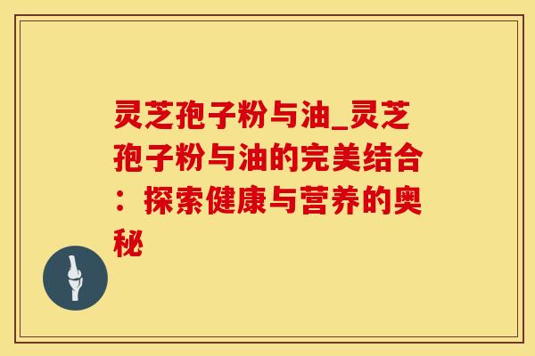 灵芝孢子粉与油_灵芝孢子粉与油的完美结合：探索健康与营养的奥秘