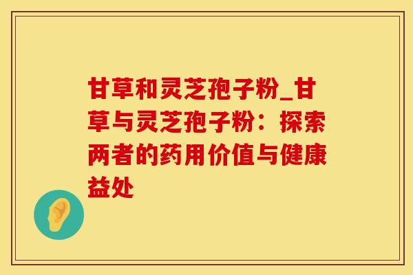 甘草和灵芝孢子粉_甘草与灵芝孢子粉：探索两者的药用价值与健康益处