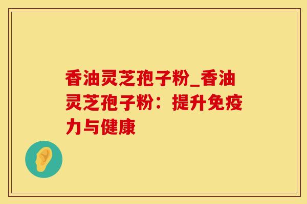 香油灵芝孢子粉_香油灵芝孢子粉：提升免疫力与健康