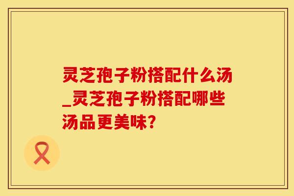 灵芝孢子粉搭配什么汤_灵芝孢子粉搭配哪些汤品更美味？