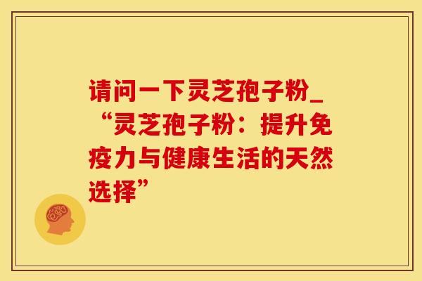 请问一下灵芝孢子粉_“灵芝孢子粉：提升免疫力与健康生活的天然选择”