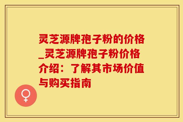 灵芝源牌孢子粉的价格_灵芝源牌孢子粉价格介绍：了解其市场价值与购买指南