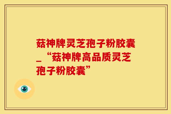 菇神牌灵芝孢子粉胶囊_“菇神牌高品质灵芝孢子粉胶囊”
