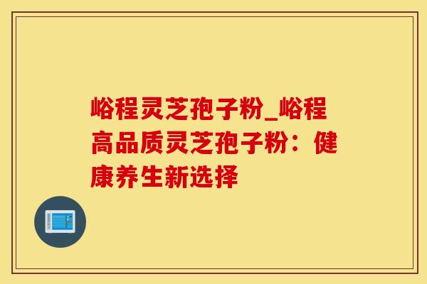 峪程灵芝孢子粉_峪程高品质灵芝孢子粉：健康养生新选择