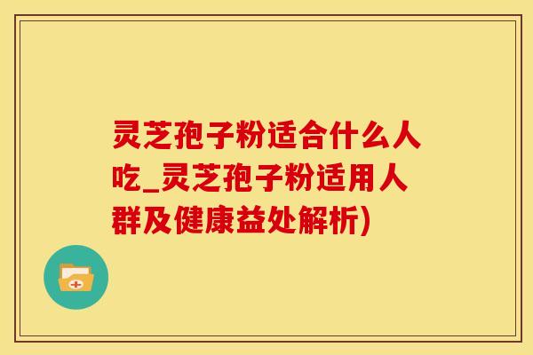 灵芝孢子粉适合什么人吃_灵芝孢子粉适用人群及健康益处解析)