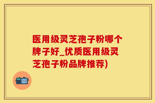 医用级灵芝孢子粉哪个牌子好_优质医用级灵芝孢子粉品牌推荐)