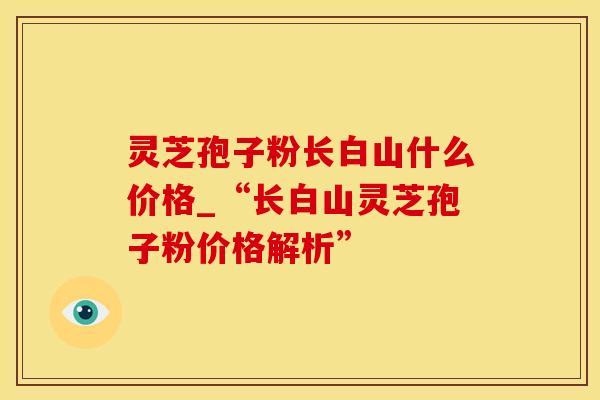 灵芝孢子粉长白山什么价格_“长白山灵芝孢子粉价格解析”
