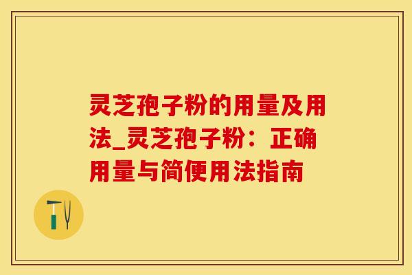 灵芝孢子粉的用量及用法_灵芝孢子粉：正确用量与简便用法指南
