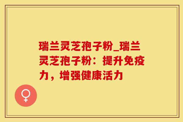 瑞兰灵芝孢子粉_瑞兰灵芝孢子粉：提升免疫力，增强健康活力