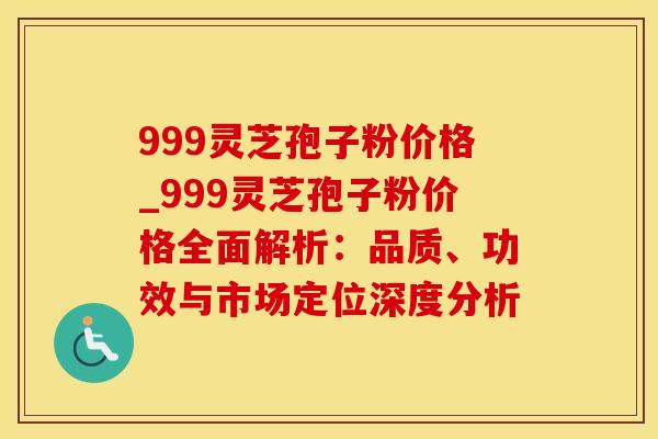 999灵芝孢子粉价格_999灵芝孢子粉价格全面解析：品质、功效与市场定位深度分析