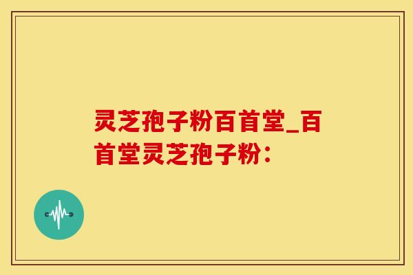 灵芝孢子粉百首堂_百首堂灵芝孢子粉：
