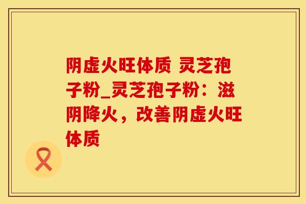 阴虚火旺体质 灵芝孢子粉_灵芝孢子粉：滋阴降火，改善阴虚火旺体质