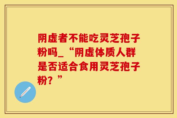 阴虚者不能吃灵芝孢子粉吗_“阴虚体质人群是否适合食用灵芝孢子粉？”