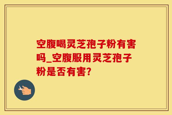空腹喝灵芝孢子粉有害吗_空腹服用灵芝孢子粉是否有害？