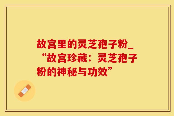 故宫里的灵芝孢子粉_“故宫珍藏：灵芝孢子粉的神秘与功效”