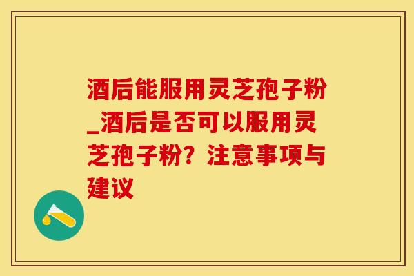 酒后能服用灵芝孢子粉_酒后是否可以服用灵芝孢子粉？注意事项与建议